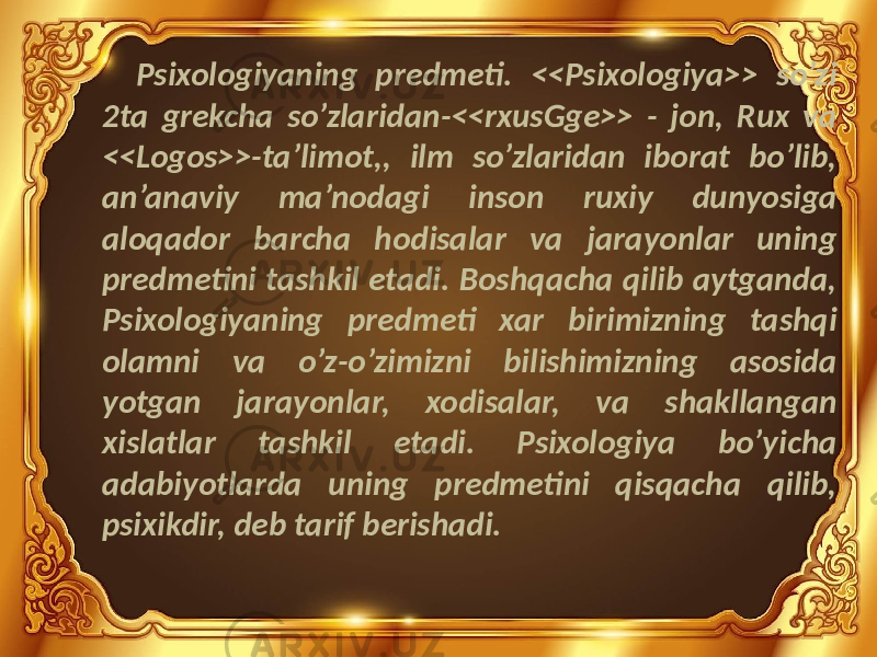 Psixologiyaning predmeti. <<Psixologiya>> so’zi 2ta grekcha so’zlaridan-<<rxusGge>> - jon, Rux va <<Logos>>-ta’limot,, ilm so’zlaridan iborat bo’lib, an’anaviy ma’nodagi inson ruxiy dunyosiga aloqador barcha hodisalar va jarayonlar uning predmetini tashkil etadi. Boshqacha qilib aytganda, Psixologiyaning predmeti xar birimizning tashqi olamni va o’z-o’zimizni bilishimizning asosida yotgan jarayonlar, xodisalar, va shakllangan xislatlar tashkil etadi. Psixologiya bo’yicha adabiyotlarda uning predmetini qisqacha qilib, psixikdir, deb tarif berishadi. 