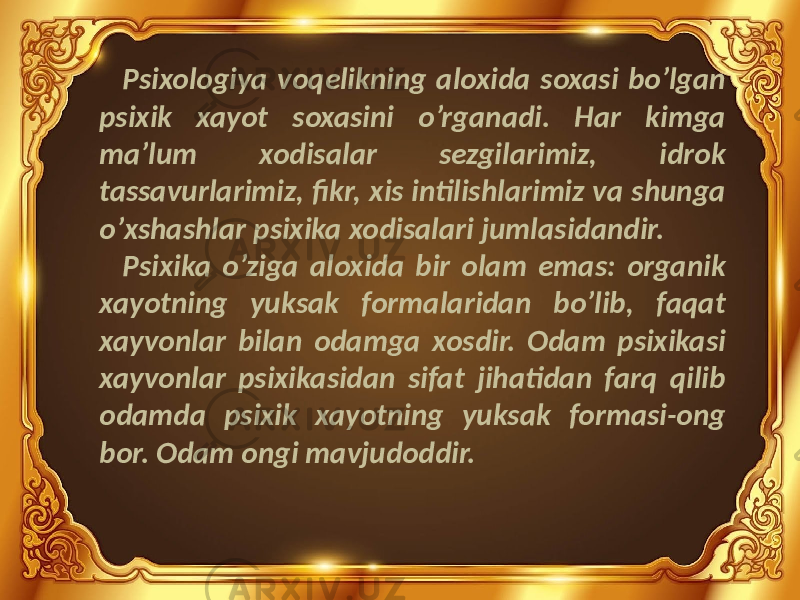 Psixologiya voqelikning aloxida soxasi bo’lgan psixik xayot soxasini o’rganadi. Har kimga ma’lum xodisalar sezgilarimiz, idrok tassavurlarimiz, fikr, xis intilishlarimiz va shunga o’xshashlar psixika xodisalari jumlasidandir. Psixika o’ziga aloxida bir olam emas: organik xayotning yuksak formalaridan bo’lib, faqat xayvonlar bilan odamga xosdir. Odam psixikasi xayvonlar psixikasidan sifat jihatidan farq qilib odamda psixik xayotning yuksak formasi-ong bor. Odam ongi mavjudoddir. 