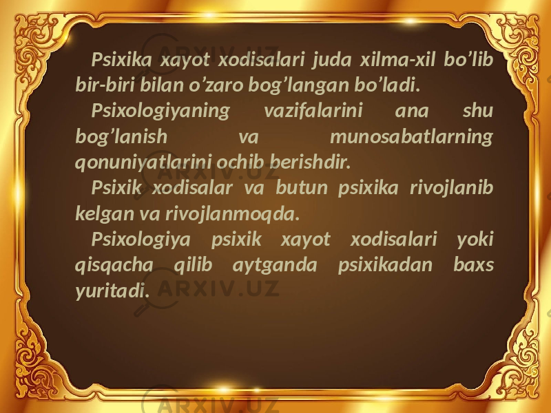 Psixika xayot xodisalari juda xilma-xil bo’lib bir-biri bilan o’zaro bog’langan bo’ladi. Psixologiyaning vazifalarini ana shu bog’lanish va munosabatlarning qonuniyatlarini ochib berishdir. Psixik xodisalar va butun psixika rivojlanib kelgan va rivojlanmoqda. Psixologiya psixik xayot xodisalari yoki qisqacha qilib aytganda psixikadan baxs yuritadi. 