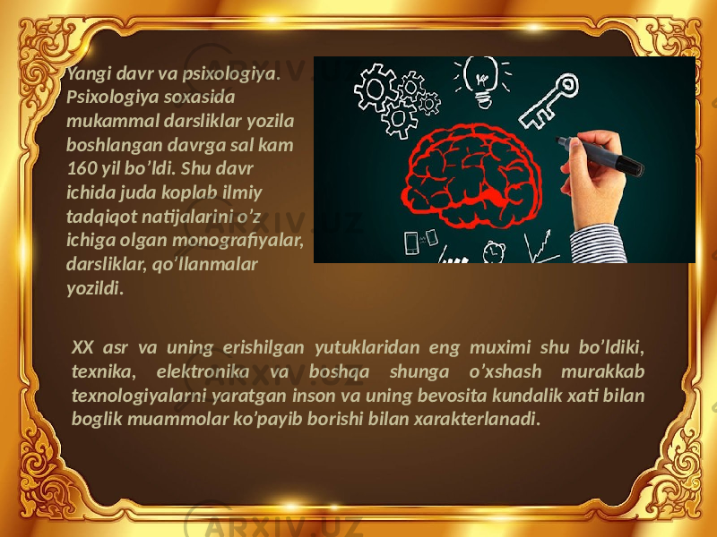 Yangi davr va psixologiya. Psixologiya soxasida mukammal darsliklar yozila boshlangan davrga sal kam 160 yil bo’ldi. Shu davr ichida juda koplab ilmiy tadqiqot natijalarini o’z ichiga olgan monografiyalar, darsliklar, qo’llanmalar yozildi. XX asr va uning erishilgan yutuklaridan eng muximi shu bo’ldiki, texnika, elektronika va boshqa shunga o’xshash murakkab texnologiyalarni yaratgan inson va uning bevosita kundalik xati bilan boglik muammolar ko’payib borishi bilan xarakterlanadi. 