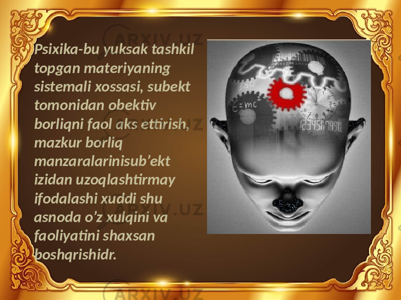 Psixika-bu yuksak tashkil topgan materiyaning sistemali xossasi, subekt tomonidan obektiv borliqni faol aks ettirish, mazkur borliq manzaralarinisub’ekt izidan uzoqlashtirmay ifodalashi xuddi shu asnoda o’z xulqini va faoliyatini shaxsan boshqrishidr. 