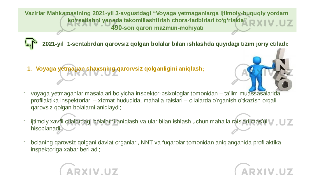 Vazirlar Mahkamasining 2021-yil 3-avgustdagi “Voyaga yetmaganlarga ijtimoiy-huquqiy yordam ko‘rsatishni yanada takomillashtirish chora-tadbirlari to‘g‘risida” 490- son qarori mazmun-mohiyati 2021-yil 1-sentabrdan qarovsiz qolgan bolalar bilan ishlashda quyidagi tizim joriy etiladi: 1. Voyaga yetmagan shaxsning qarorvsiz qolganligini aniqlash; - voyaga yetmaganlar masalalari bo ‘ yicha inspektor-psixologlar tomonidan – taʼlim muassasalarida, profilaktika inspektorlari – xizmat hududida, mahalla raislari – oilalarda o ‘ rganish o ‘ tkazish orqali qarovsiz qolgan bolalarni aniqlaydi; - ijtimoiy xavfli oilalardagi bolalarni aniqlash va ular bilan ishlash uchun mahalla raislari masʼul hisoblanadi; - bolaning qarovsiz qolgani davlat organlari, NNT va fuqarolar tomonidan aniqlanganida profilaktika inspektoriga xabar beriladi; 