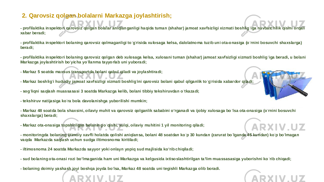 2. Qarovsiz qolgan bolalarni Markazga joylashtirish; - profilaktika inspektori qarovsiz qolgan bolalar aniqlanganligi haqida tuman (shahar) jamoat xavfsizligi xizmati boshlig ‘ iga navbatchilik qismi orqali xabar beradi; - profilaktika inspektori bolaning qarovsiz qolmaganligi to ‘ g ‘ risida xulosaga kelsa, dalolatnoma tuzib uni ota-onasiga (o ‘ rnini bosuvchi shaxslarga) beradi; - profilaktika inspektori bolaning qarovsiz qolgan deb xulosaga kelsa, xulosani tuman (shahar) jamoat xavfsizligi xizmati boshlig ‘ iga beradi, u bolani Markazga joylashtirish bo ‘ yicha yo ‘ llanma tayyorlab uni yuboradi; - Markaz 5 soatda maxsus transportda bolani qabul qiladi va joylashtiradi; - Markaz boshlig ‘ i hududiy jamoat xavfsizligi xizmati boshlig ‘ ini qarovsiz bolani qabul qilganlik to ‘ g ‘ risida xabardor qiladi; - sog ‘ liqni saqlash muassasasi 3 soatda Markazga kelib, bolani tibbiy tekshiruvdan o ‘ tkazadi; - tekshiruv natijasiga ko ‘ ra bola davolanishga yuborilishi mumkin; - Markaz 48 soatda bola shaxsini, oilaviy muhit va qarovsiz qolganlik sababini oʼrganadi va ijobiy xulosaga bo ‘ lsa ota-onasiga (o ‘ rnini bosuvchi shaxslarga) beradi; - Markaz ota-onasiga topshirilgan bolaning o ‘ qishi, xulqi, oilaviy muhitini 1 yil monitoring qiladi; - monitoringda bolaning ijtimoiy xavfli holatda qolishi aniqlansa, bolani 48 soatdan ko ‘ p 30 kundan (zarurat bo ‘ lganda 45 kundan) ko ‘ p bo ‘ lmagan vaqda Markazda saqlash uchun sudga iltimosnoma kiritiladi; - iltimosnoma 24 soatda Markazda sayyor yoki onlayn yopiq sud majlisida koʼrib chiqiladi; - sud bolaning ota-onasi rozi boʼlmaganida ham uni Markazga va kelgusida ixtisoslashtirilgan taʼlim muassasasiga yuborishni ko ‘ rib chiqadi; - bolaning doimiy yashash joyi boshqa joyda bo ‘ lsa, Markaz 48 soatda uni tegishli Markazga olib boradi. 