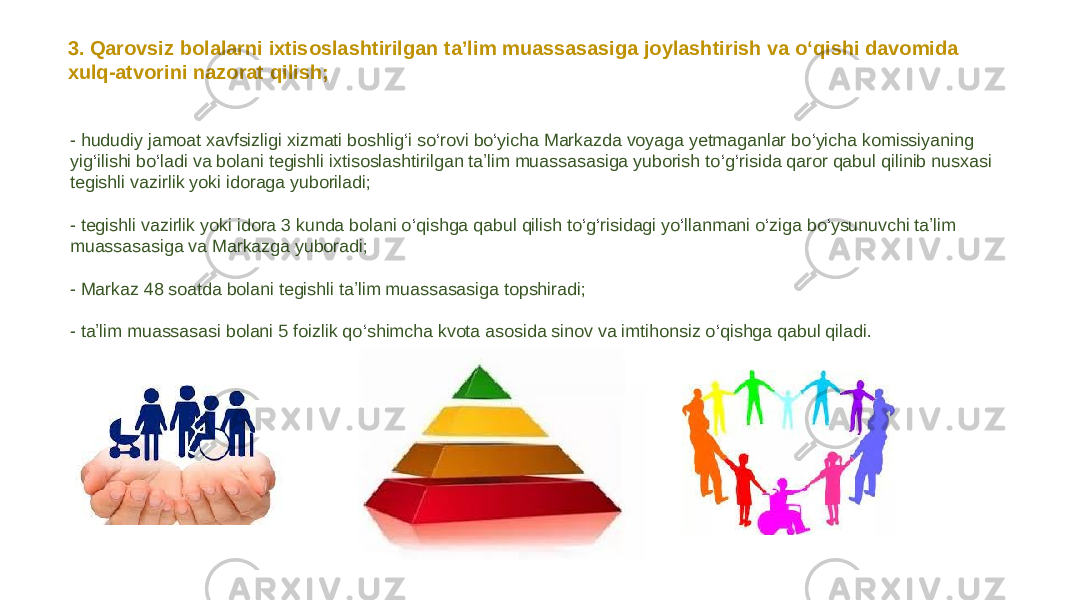 3. Qarovsiz bolalarni ixtisoslashtirilgan taʼlim muassasasiga joylashtirish va o‘qishi davomida xulq-atvorini nazorat qilish; - hududiy jamoat xavfsizligi xizmati boshlig ‘ i so ‘ rovi bo ‘ yicha Markazda voyaga yetmaganlar bo ‘ yicha komissiyaning yig ‘ ilishi bo ‘ ladi va bolani tegishli ixtisoslashtirilgan taʼlim muassasasiga yuborish to ‘ g ‘ risida qaror qabul qilinib nusxasi tegishli vazirlik yoki idoraga yuboriladi; - tegishli vazirlik yoki idora 3 kunda bolani o ‘ qishga qabul qilish to ‘ g ‘ risidagi yo ‘ llanmani o ‘ ziga bo ‘ ysunuvchi taʼlim muassasasiga va Markazga yuboradi; - Markaz 48 soatda bolani tegishli taʼlim muassasasiga topshiradi; - taʼlim muassasasi bolani 5 foizlik qo ‘ shimcha kvota asosida sinov va imtihonsiz o ‘ qishga qabul qiladi. 