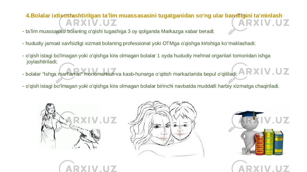 - taʼlim muassasasi bolaning o ‘ qishi tugashiga 3 oy qolganda Markazga xabar beradi; - hududiy jamoat xavfsizligi xizmati bolaning professional yoki OTMga oʼqishga kirishiga ko ‘ maklashadi; - o ‘ qish istagi boʼlmagan yoki o ‘ qishga kira olmagan bolalar 1 oyda hududiy mehnat organlari tomonidan ishga joylashtiriladi; - bolalar “Ishga marhamat” monomarkazi va kasb-hunarga o ‘ qitish markazlarida bepul o ‘ qitiladi; - o ‘ qish istagi bo ‘ lmagan yoki o ‘ qishga kira olmagan bolalar birinchi navbatda muddatli harbiy xizmatga chaqiriladi.4.Bolalar ixtisoslashtirilgan taʼlim muassasasini tugatganidan so‘ng ular bandligini taʼminlash 