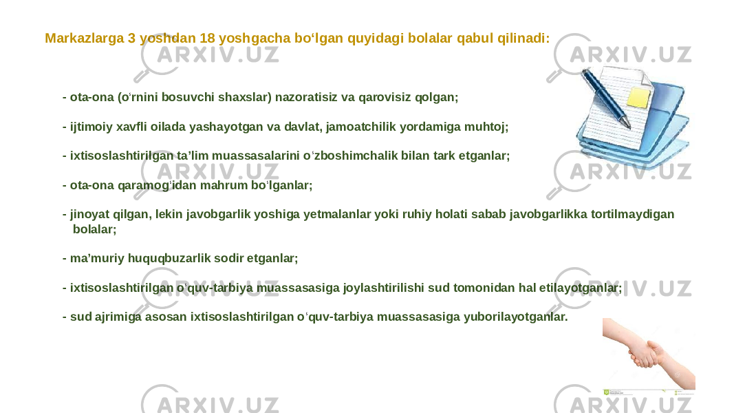 - ota-ona (o ‘ rnini bosuvchi shaxslar) nazoratisiz va qarovisiz qolgan; - ijtimoiy xavfli oilada yashayotgan va davlat, jamoatchilik yordamiga muhtoj; - ixtisoslashtirilgan taʼlim muassasalarini o ‘ zboshimchalik bilan tark etganlar; - ota-ona qaramog ‘ idan mahrum bo ‘ lganlar; - jinoyat qilgan, lekin javobgarlik yoshiga yetmalanlar yoki ruhiy holati sabab javobgarlikka tortilmaydigan bolalar; - maʼmuriy huquqbuzarlik sodir etganlar; - ixtisoslashtirilgan o ‘ quv-tarbiya muassasasiga joylashtirilishi sud tomonidan hal etilayotganlar; - sud ajrimiga asosan ixtisoslashtirilgan o ‘ quv-tarbiya muassasasiga yuborilayotganlar.Markazlarga 3 yoshdan 18 yoshgacha bo‘lgan quyidagi bolalar qabul qilinadi: 