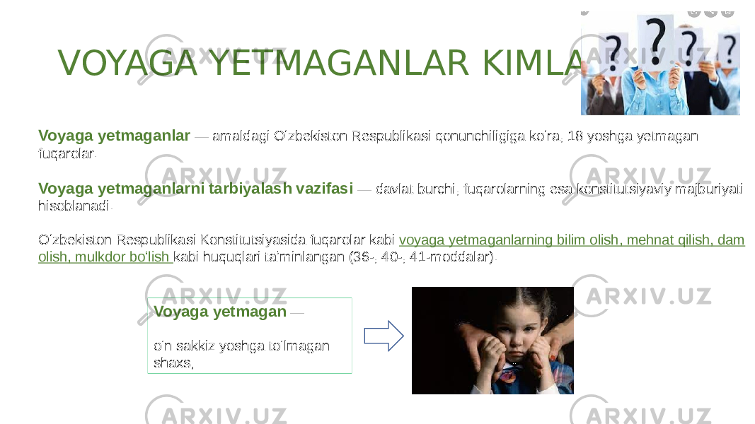 VOYAGA YETMAGANLAR KIMLAR? Voyaga yetmagan  — o‘n sakkiz yoshga to‘lmagan shaxs;Voyaga yetmaganlar  — amaldagi Oʻzbekiston Respublikasi qonunchiligiga koʻra, 18 yoshga yetmagan fuqarolar. Voyaga yetmaganlarni tarbiyalash vazifasi — davlat burchi, fuqarolarning esa konstitutsiyaviy majburiyati hisoblanadi. Oʻzbekiston Respublikasi Konstitutsiyasida fuqarolar kabi voyaga yetmaganlarning bilim olish, mehnat qilish, dam olish, mulkdor boʻlish kabi huquqlari taʼminlangan (36-, 40-, 41-moddalar). 