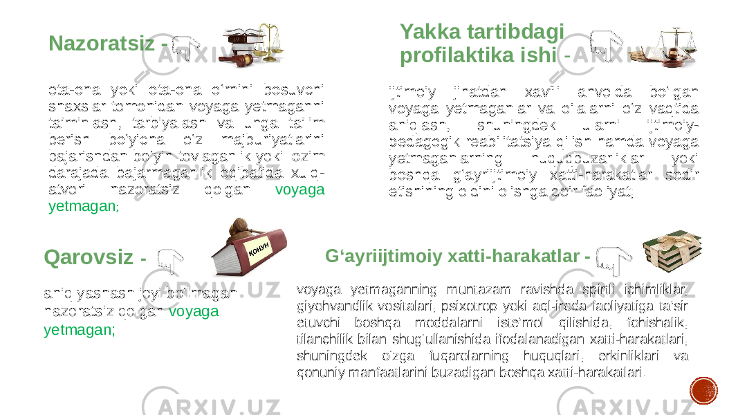 Nazoratsiz   - ota-ona yoki ota-ona o‘rnini bosuvchi shaxslar tomonidan voyaga yetmaganni ta’minlash, tarbiyalash va unga ta’lim berish bo‘yicha o‘z majburiyatlarini bajarishdan bo‘yin tovlaganlik yoki lozim darajada bajarmaganlik oqibatida xulq- atvori nazoratsiz qolgan voyaga yetmagan ; Yakka tartibdagi profilaktika ishi  - ijtimoiy jihatdan xavfli ahvolda bo‘lgan voyaga yetmaganlar va oilalarni o‘z vaqtida aniqlash, shuningdek ularni ijtimoiy- pedagogik reabilitatsiya qilish hamda voyaga yetmaganlarning huquqbuzarliklar yoki boshqa g‘ayriijtimoiy xatti-harakatlar sodir etishining oldini olishga doir faoliyat; Qarovsiz -   aniq yashash joyi bo‘lmagan nazoratsiz qolgan voyaga yetmagan; G‘ayriijtimoiy xatti-harakatlar - voyaga yetmaganning muntazam ravishda spirtli ichimliklar, giyohvandlik vositalari, psixotrop yoki aql-iroda faoliyatiga ta’sir etuvchi boshqa moddalarni iste’mol qilishida, fohishalik, tilanchilik bilan shug‘ullanishida ifodalanadigan xatti-harakatlari, shuningdek o‘zga fuqarolarning huquqlari, erkinliklari va qonuniy manfaatlarini buzadigan boshqa xatti-harakatlari. 