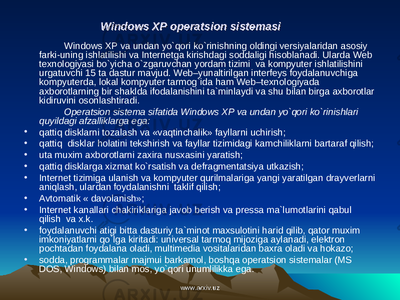 Windows XP operatsion sistemasiWindows XP operatsion sistemasi Windows XP va undan yo`qori ko`rinishning oldingi versiyalaridan asosiy farki-uning ishlatilishi va Internetga kirishdagi soddaligi hisoblanadi. Ularda Web texnologiyasi bo`yicha o`zgaruvchan yordam tizimi va kompyuter ishlatilishini urgatuvchi 15 ta dastur mavjud. Web–yunaltirilgan interfeys foydalanuvchiga kompyuterda, lokal kompyuter tarmog`ida ham Web–texnologiyada axborotlarning bir shaklda ifodalanishini ta`minlaydi va shu bilan birga axborotlar kidiruvini osonlashtiradi. Operatsion sistema sifatida Windows XP va undan yo`qori ko`rinishlari quyildagi afzalliklarga ega: • qattiq disklarni tozalash va «vaqtinchalik» fayllarni uchirish; • qattiq disklar holatini tekshirish va fayllar tizimidagi kamchiliklarni bartaraf qilish; • uta muxim axborotlarni zaxira nusxasini yaratish; • qattiq disklarga xizmat ko`rsatish va defragmentatsiya utkazish; • Internet tizimiga ulanish va kompyuter qurilmalariga yangi yaratilgan drayverlarni aniqlash, ulardan foydalanishni taklif qilish; • Avtomatik « davolanish»; • Internet kanallari chakiriklariga javob berish va pressa ma`lumotlarini qabul qilish va x.k. • foydalanuvchi atigi bitta dasturiy ta`minot maxsulotini harid qilib, qator muxim imkoniyatlarni qo`lga kiritadi: universal tarmoq mijoziga aylanadi, elektron pochtadan foydalana oladi, multimedia vositalaridan baxra oladi va hokazo; • sodda, programmalar majmui barkamol, boshqa operatsion sistemalar (MS DOS, Windows) bilan mos, yo`qori unumlilikka ega. www.arxiv.uzwww.arxiv.uz 