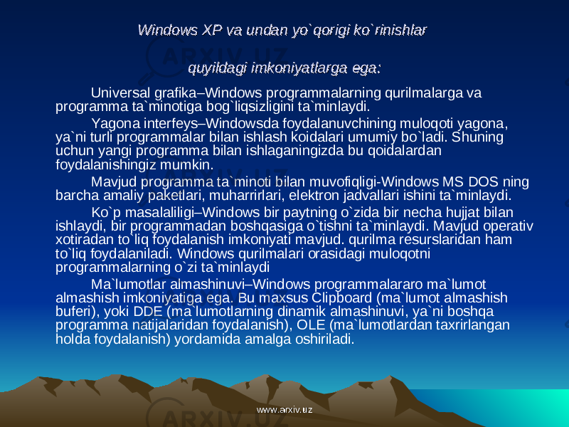 Windows XP va undan yo`qorigi ko`rinishlar Windows XP va undan yo`qorigi ko`rinishlar quyildagi imkoniyatlarga ega:quyildagi imkoniyatlarga ega: Universal grafika–Windows programmalarning qurilmalarga va programma ta`minotiga bog`liqsizligini ta`minlaydi. Yagona interfeys–Windowsda foydalanuvchining muloqoti yagona, ya`ni turli programmalar bilan ishlash koidalari umumiy bo`ladi. Shuning uchun yangi programma bilan ishlaganingizda bu qoidalardan foydalanishingiz mumkin. Mavjud programma ta`minoti bilan muvofiqligi-Windows MS DOS ning barcha amaliy paketlari, muharrirlari, elektron jadvallari ishini ta`minlaydi. Ko`p masalaliligi–Windows bir paytning o`zida bir necha hujjat bilan ishlaydi, bir programmadan boshqasiga o`tishni ta`minlaydi. Mavjud operativ xotiradan to`liq foydalanish imkoniyati mavjud. qurilma resurslaridan ham to`liq foydalaniladi. Windows qurilmalari orasidagi muloqotni programmalarning o`zi ta`minlaydi Ma`lumotlar almashinuvi–Windows programmalararo ma`lumot almashish imkoniyatiga ega. Bu maxsus Clipboard (ma`lumot almashish buferi), yoki DDE (ma`lumotlarning dinamik almashinuvi, ya`ni boshqa programma natijalaridan foydalanish), OLE (ma`lumotlardan taxrirlangan holda foydalanish) yordamida amalga oshiriladi. www.arxiv.uzwww.arxiv.uz 