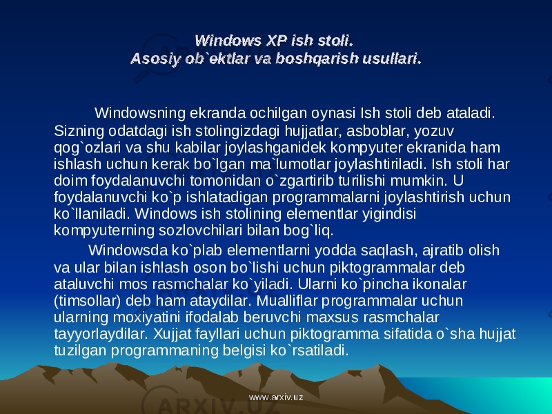 Windows XP ish stoli. Windows XP ish stoli. Asosiy ob`ektlar va boshqarish usullari.Asosiy ob`ektlar va boshqarish usullari. Windowsning ekranda ochilgan oynasi Ish stoli deb ataladi. Sizning odatdagi ish stolingizdagi hujjatlar, asboblar, yozuv qog`ozlari va shu kabilar joylashganidek kompyuter ekranida ham ishlash uchun kerak bo`lgan ma`lumotlar joylashtiriladi. Ish stoli har doim foydalanuvchi tomonidan o`zgartirib turilishi mumkin. U foydalanuvchi ko`p ishlatadigan programmalarni joylashtirish uchun ko`llaniladi. Windows ish stolining elementlar yigindisi kompyuterning sozlovchilari bilan bog`liq. Windowsda ko`plab elementlarni yodda saqlash, ajratib olish va ular bilan ishlash oson bo`lishi uchun piktogrammalar deb ataluvchi mos rasmchalar ko`yiladi. Ularni ko`pincha ikonalar (timsollar) deb ham ataydilar. Mualliflar programmalar uchun ularning moxiyatini ifodalab beruvchi maxsus rasmchalar tayyorlaydilar. Xujjat fayllari uchun piktogramma sifatida o`sha hujjat tuzilgan programmaning belgisi ko`rsatiladi. www.arxiv.uzwww.arxiv.uz 