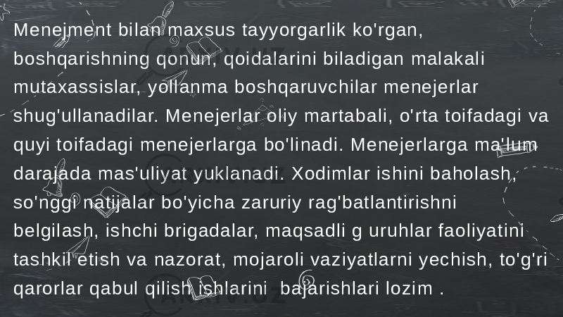 Menejment bi lan maxsus tayyorgarlik ko&#39;rgan, boshqarishning qonun, qoi dalari ni bil adigan mal akali mutaxassislar, yol lanma boshqaruvchi lar menejerlar shug&#39;ullanadilar. Menejerlar oliy martabal i, o&#39;rta toifadagi va quyi toifadagi menej erlarga bo&#39;li nadi. Menejerl arga ma&#39;lum darajada mas&#39;uliyat yukl anadi. Xodiml ar ishi ni bahol ash, so&#39;nggi natij alar bo&#39;yi cha zaruriy rag&#39;batlanti rishni belgilash, ishchi brigadal ar, maqsadli g uruhlar faoli yatini tashkil eti sh va nazorat, mojaroli vaziyatlarni yechish, to&#39;g&#39;ri qarorlar qabul qil ish ishlarini bajarishlari l ozim . 