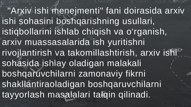  &#34;Arxiv ishi menejmenti&#34; fani doirasida arxiv ishi sohasini boshqarishning usullari, istiqbollarini ishlab chiqish va o‘rganish, arxiv muassasalarida ish yuritishni rivojlantirish va takomillashtirish, arxiv ishi sohasida ishlay oladigan malakali boshqaruvchilarni zamonaviy fikrni shakllantiraoladigan boshqaruvchilarni tayyorlash masalalari talqin qilinadi. 