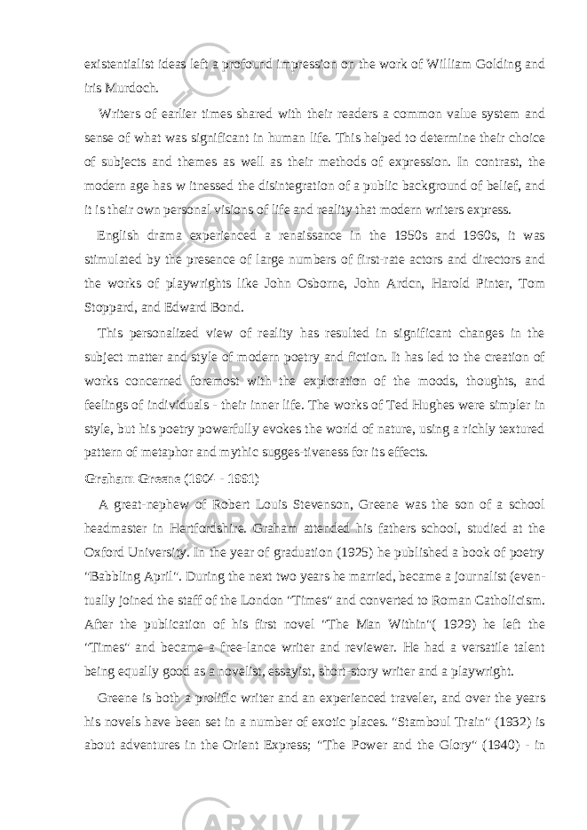 existentialist ideas left a profound impression on the work of William Golding and iris Murdoch. Writers of earlier times shared with their readers a common value system and sense of what was significant in human life. This helped to determine their choice of subjects and themes as well as their methods of expression. In contrast, the modern age has w itnessed the disintegration of a public background of belief, and it is their own personal visions of life and reality that modern writers express. English drama experienced a renaissance in the 1950s and 1960s, it was stimulated by the presence of large numbers of first-rate actors and directors and the works of playwrights like John Osborne, John Ardcn, Harold Pinter, Tom Stoppard, and Edward Bond. This personalized view of reality has resulted in significant changes in the subject matter and style of modern poetry and fiction. It has led to the creation of works concerned foremost with the exploration of the moods, thoughts, and feelings of indi viduals - their inner life. The works of Ted Hughes were simpler in style, but his poetry powerfully evokes the world of nature, using a richly textured pattern of metaphor and mythic sugges-tiveness for its effects. Graham Greene (1904 - 1991) A great-nephew of Robert Louis Stevenson, Greene was the son of a school headmaster in Hertfordshire. Graham attended his fathers school, studied at the Oxford University. In the year of graduation (1925) he published a book of poetry &#34;Babbling April&#34;. During the next two years he married, became a journalist (even - tually joined the staff of the London &#34;Times&#34; and converted to Roman Catholicism. After the publication of his first novel &#34;The Man Within&#34;( 1929) he left the &#34;Times&#34; and became a free-lance writer and reviewer. He had a versatile talent being equally good as a novelist, essayist, short-story writer and a playwright. Greene is both a prolific writer and an experienced traveler, and over the years his novels have been set in a number of exotic places. &#34;Stamboul Train&#34; (1932) is about adventures in the Orient Express; &#34;The Power and the Glory&#34; (1940) - in 