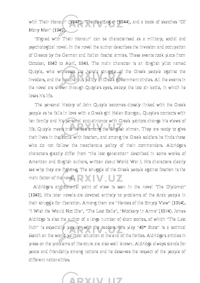 with Their Honour&#34; (1942), &#34;The Sea Eagle&#34; (1944), and a book of sketches &#34;Of Many Men&#34; (1946). &#34;Signed with Their Honour&#34; can be characterized as a mili tary, social and psychological novel. In the novel the author de scribes the invasion and occupation of Greece by the German and Italian fascist armies. These events took place from October, 1940 to April, 1941. The main character is an English pilot named Quayle, who witnesses the heroic struggle of the Greek people against the invaders, and the treacherous policy of Greek gov ernment circles. All the events in the novel are shown through Quayle&#39;s eyes, except the last air battle, in which he loses his life. The personal history of John Quayle becomes closely linked with the Greek people as he falls in love with a Greek girl Helen Stangou. Quayle&#39;s contacts with her family and his personal ac quaintance with Greek patriots change his views of life. Quayle meets true heroes among the English airmen. They are ready to give their lives in the battle with fascism, and among the Greek soldiers he finds those who do not follow the treacherous policy of their commanders. Aldridge&#39;s characters greatly differ from &#34;the lost generation&#34; described in some works of American and English authors, written about World War I. His characters clearly see why they are fighting. The struggle of the Greek people against fascism is the main factor of the novel. Aldridge&#39;s anti-colonial point of view is seen in the novel &#39;The Diplomat&#34; (1949). His later novels are devoted entirely to prob lems of the Arab people in their struggle for liberation. Among them are &#34;Heroes of the Empty View&#34; (1954), &#34;I Wish He Would Not Die&#34;, &#34;The Last Exile&#34;, &#34;Mockery in Arms&#34; (1974). James Aldridge is also the author of a large number of short stories, of which &#34;The Last Inch&#34; is especially popular with the readers. His play &#34;49* State&#34; is a satirical sketch on the world political situa tion at the end of the forties. Aldridge&#39;s articles in press on the problems of literature are also well-known. Aldridge always stands for peace and friendship among nations and he deserves the respect of the people of different nationalities. 