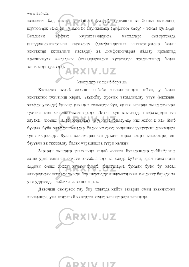 www.arxiv.uz ахамияти бор, масалан, мишьяк (сочда), кургошин ва бошка металлар, шунингдек галоген тутадиган бирикмалар (дифенил хлор) - конда купаяди. Биологик эффект курсаткичларига мисоллар: сывороткада псевдохолинэстераза активлиги (фосфорорганик инсектицидлар билан контактда активлиги пасаяди) ва лимфоцитларда аёллар хроматид алмашинуви частотаси (концерагенлик хусусияти этиленоксид билан контактда кучаяди). Беморларни олиб бориш. Касаллик келиб чикиши сабаби аниклангандан кейин, у билан контактни тухтатиш керак. Баъзибир хроник касалликлар учун (масалан, хавфли усмада) бунинг унчалик ахамияти йук, чунки зарарли омил таъсири тухтаса хам касаллик колаверади. Лекин куп вактларда шифокордан тез харакат килиш талаб килинади. Купинча беморлар иш жойига хат ёзиб бундан буён хавфли омиллар билан контакт килишни тухтатиш лозимлиги тушинтирилади. Булак холатларда эса давлат корхоналари вакиллари, иш берувчи ва хакозалар билан учрашишга тугри келади. Зарарли омиллар таъсирида келиб чиккан бузилишлар тиббиётнинг яхши урганилмаган сохаси хисобланади ва коида буйича, врач томонидан олдини олиш хисси кучли булиб, беморларга бундан буён бу касал чакирадиган захарли омили бор шароитда ишламасликни маслахат беради ва уни уддасидан албатта чикиши керак. Даволаш самараси хар бир холатда кайси захарли омил эканлигини аниклашга, уни келтириб чикарган холат характерига каралади. 