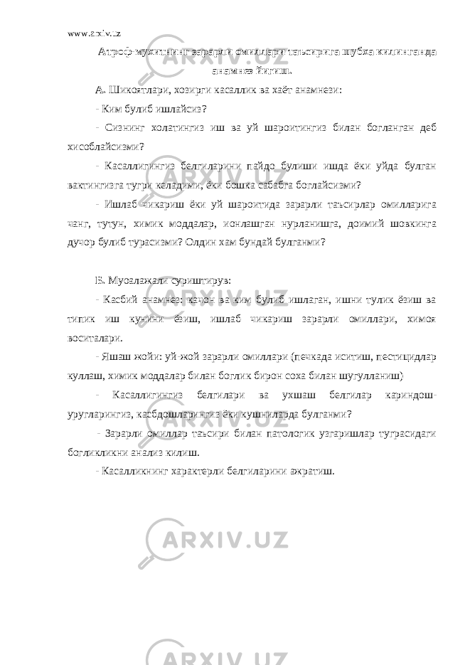 www.arxiv.uz Атроф-мухитнинг зарарли омиллари таъсирига шубха килинганда анамнез йигиш. А. Шикоятлари, хозирги касаллик ва хаёт анамнези: - Ким булиб ишлайсиз? - Сизнинг холатингиз иш ва уй шароитингиз билан богланган деб хисоблайсизми? - Касаллигингиз белгиларини пайдо булиши ишда ёки уйда булган вактингизга тугри келадими, ёки бошка сабабга боглайсизми? - Ишлаб чикариш ёки уй шароитида зарарли таъсирлар омилларига чанг, тутун, химик моддалар, ионлашган нурланишга, доимий шовкинга дучор булиб турасизми? Олдин хам бундай булганми? Б. Муоалажали суриштирув: - Касбий анамнез: качон ва ким булиб ишлаган, ишни тулик ёзиш ва типик иш кунини ёзиш, ишлаб чикариш зарарли омиллари, химоя воситалари. - Яшаш жойи: уй-жой зарарли омиллари (печкада иситиш, пестицидлар куллаш, химик моддалар билан боглик бирон соха билан шугулланиш) - Касаллигингиз белгилари ва ухшаш белгилар кариндош- уругларингиз, касбдошларингиз ёки кушниларда булганми? - Зарарли омиллар таъсири билан патологик узгаришлар туграсидаги богликликни анализ килиш. - Касалликнинг характерли белгиларини ажратиш. 