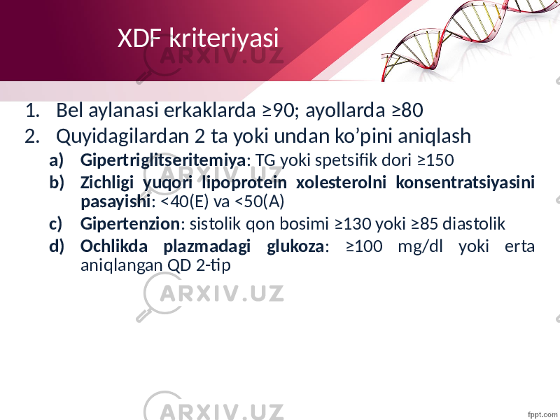 XDF kriteriyasi 1. Bel aylanasi erkaklarda ≥90; ayollarda ≥80 2. Quyidagilardan 2 ta yoki undan ko’pini aniqlash a) Gipertriglitseritemiya : TG yoki spetsifik dori ≥150 b) Zichligi yuqori lipoprotein xolesterolni konsentratsiyasini pasayishi : <40(E) va <50(A) c) Gipertenzion : sistolik qon bosimi ≥130 yoki ≥85 diastolik d) Ochlikda plazmadagi glukoza : ≥100 mg/dl yoki erta aniqlangan QD 2-tip 