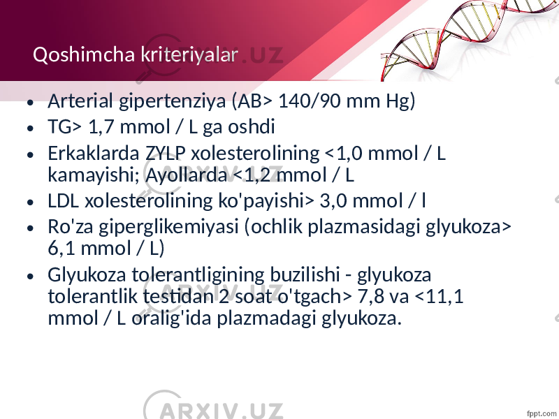 Qoshimcha kriteriyalar • Arterial gipertenziya (AB> 140/90 mm Hg) • TG> 1,7 mmol / L ga oshdi • Erkaklarda ZYLP xolesterolining <1,0 mmol / L kamayishi; Ayollarda <1,2 mmol / L • LDL xolesterolining ko&#39;payishi> 3,0 mmol / l • Ro&#39;za giperglikemiyasi (ochlik plazmasidagi glyukoza> 6,1 mmol / L) • Glyukoza tolerantligining buzilishi - glyukoza tolerantlik testidan 2 soat o&#39;tgach> 7,8 va <11,1 mmol / L oralig&#39;ida plazmadagi glyukoza. 