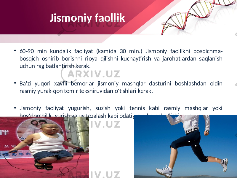 Jismoniy faollik • 60-90 min kundalik faoliyat (kamida 30 min.) Jismoniy faollikni bosqichma- bosqich oshirib borishni rioya qilishni kuchaytirish va jarohatlardan saqlanish uchun rag&#39;batlantirish kerak. • Ba&#39;zi yuqori xavfli bemorlar jismoniy mashqlar dasturini boshlashdan oldin rasmiy yurak-qon tomir tekshiruvidan o&#39;tishlari kerak. • Jismoniy faoliyat yugurish, suzish yoki tennis kabi rasmiy mashqlar yoki bog&#39;dorchilik, yurish va uy tozalash kabi odatiy mashqlar bo&#39;lishi mumkin. 