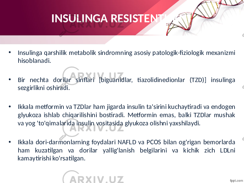 • Insulinga qarshilik metabolik sindromning asosiy patologik-fiziologik mexanizmi hisoblanadi. • Bir nechta dorilar sinflari [biguanidlar, tiazolidinedionlar (TZD)] insulinga sezgirlikni oshiradi. • Ikkala metformin va TZDlar ham jigarda insulin ta&#39;sirini kuchaytiradi va endogen glyukoza ishlab chiqarilishini bostiradi. Metformin emas, balki TZDlar mushak va yog &#39;to&#39;qimalarida insulin vositasida glyukoza olishni yaxshilaydi. • Ikkala dori-darmonlarning foydalari NAFLD va PCOS bilan og&#39;rigan bemorlarda ham kuzatilgan va dorilar yallig&#39;lanish belgilarini va kichik zich LDLni kamaytirishi ko&#39;rsatilgan. INSULINGA RESISTENTLIKNI 