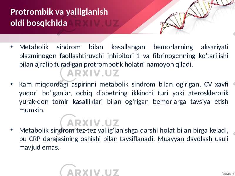 • Metabolik sindrom bilan kasallangan bemorlarning aksariyati plazminogen faollashtiruvchi inhibitori-1 va fibrinogenning ko&#39;tarilishi bilan ajralib turadigan protrombotik holatni namoyon qiladi. • Kam miqdordagi aspirinni metabolik sindrom bilan og&#39;rigan, CV xavfi yuqori bo&#39;lganlar, ochiq diabetning ikkinchi turi yoki aterosklerotik yurak-qon tomir kasalliklari bilan og&#39;rigan bemorlarga tavsiya etish mumkin. • Metabolik sindrom tez-tez yallig&#39;lanishga qarshi holat bilan birga keladi, bu CRP darajasining oshishi bilan tavsiflanadi. Muayyan davolash usuli mavjud emas.Protrombik va yalliglanish oldi bosqichida 