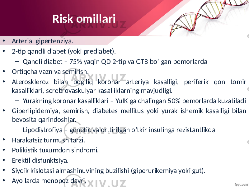 Risk omillari • Arterial gipertenziya. • 2-tip qandli diabet (yoki prediabet). – Qandli diabet – 75% yaqin QD 2-tip va GTB bo’lgan bemorlarda • Ortiqcha vazn va semirish. • Ateroskleroz bilan bog&#39;liq koronar arteriya kasalligi, periferik qon tomir kasalliklari, serebrovaskulyar kasalliklarning mavjudligi. – Yurakning koronar kasalliklari – YuIK ga chalingan 50% bemorlarda kuzatiladi • Giperlipidemiya, semirish, diabetes mellitus yoki yurak ishemik kasalligi bilan bevosita qarindoshlar. – Lipodistrofiya – genetic va orttirilgan o’tkir insulinga rezistantlikda • Harakatsiz turmush tarzi. • Polikistik tuxumdon sindromi. • Erektil disfunktsiya. • Siydik kislotasi almashinuvining buzilishi (giperurikemiya yoki gut). • Ayollarda menopoz davri. 