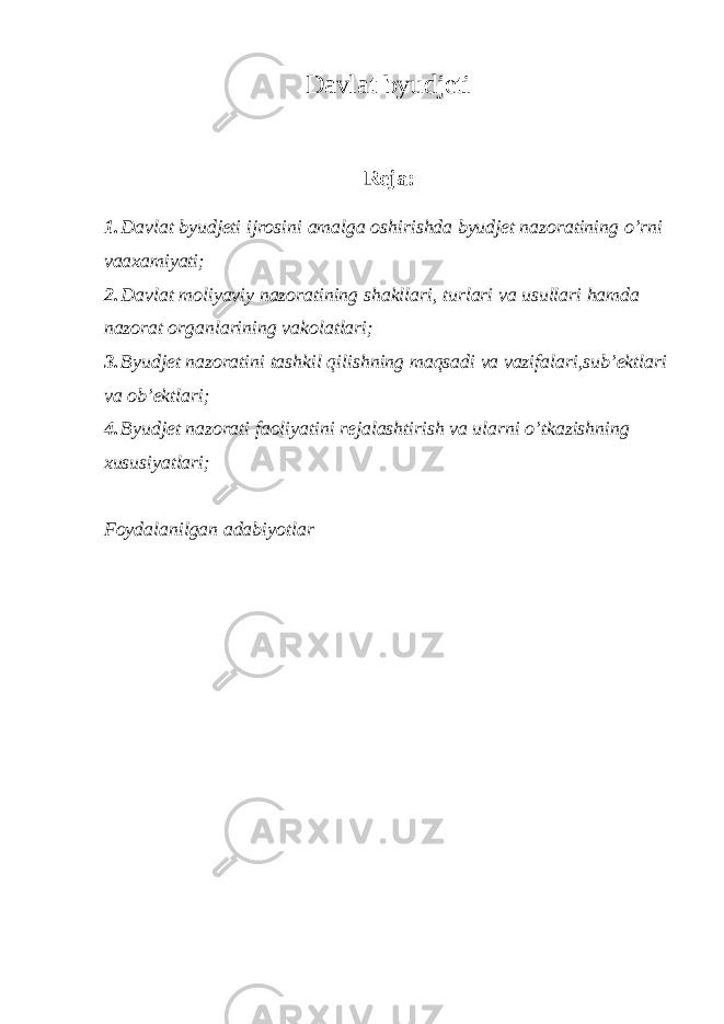 Davlat byudjeti Reja: 1. Davlat byudjeti ijrosini amalga oshirishda byudjet nazoratining o’rni vaaxamiyati; 2. Davlat moliyaviy nazoratining shakllari, turlari va usullari hamda nazorat organlarining vakolatlari; 3. Byudjet nazoratini tashkil qilishning maqsadi va vazifalari,sub’ektlari va ob’ektlari; 4. Byudjet nazorati faoliyatini rejalashtirish va ularni o’tkazishning xususiyatlari; Foydalanilgan adabiyotlar 