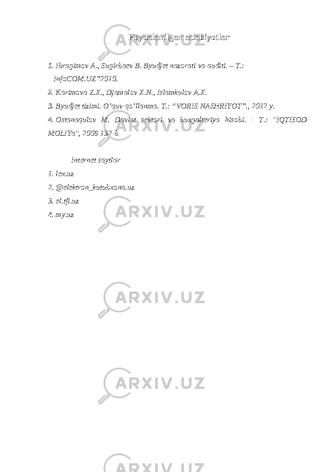 Foydalanilgan adabiyotlar 1. Ibragimov A., Sugirbaev B. Byudjet nazorati va auditi. – T.: InfoCOM.UZ”2010. 2. Karimova Z.X., Djamalov X.N., Islamkulov A.X. 3. Byudjet tizimi. O’quv qo’llanma. T.: “VORIS NASHRIYOT”., 2012 y. 4. Ostanaqulov M. Davlat sektori va buxgalteriya hisobi. - T.: &#34;IQTISOD- MOLIYa&#34;, 2009 132-b Internet saytlar 1. lex.uz 2. @elektron_kutubxona.uz 3. el.tfi.uz 4. my.uz 