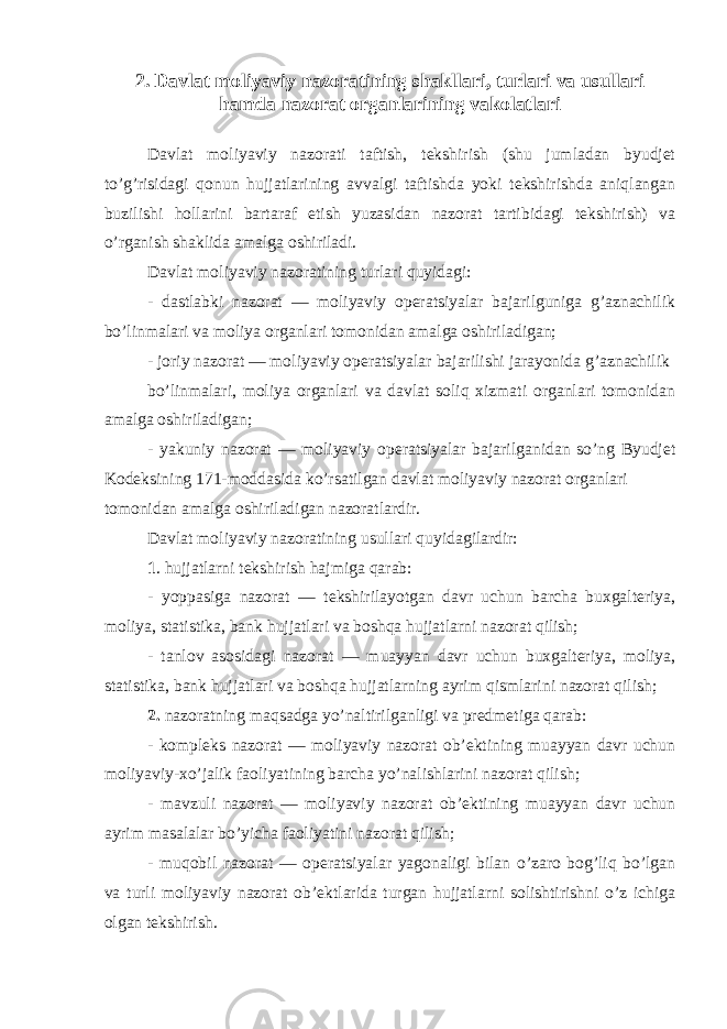 2. Davlat moliyaviy nazoratining shakllari, turlari va usullari hamda nazorat organlarining vakolatlari Davlat moliyaviy nazorati taftish, tekshirish (shu jumladan byudjet to’g’risidagi qonun hujjatlarining avvalgi taftishda yoki tekshirishda aniqlangan buzilishi hollarini bartaraf etish yuzasidan nazorat tartibidagi tekshirish) va o’rganish shaklida amalga oshiriladi. Davlat moliyaviy nazoratining turlari quyidagi: - dastlabki nazorat — moliyaviy operatsiyalar bajarilguniga g’aznachilik bo’linmalari va moliya organlari tomonidan amalga oshiriladigan; - joriy nazorat — moliyaviy operatsiyalar bajarilishi jarayonida g’aznachilik bo’linmalari, moliya organlari va davlat soliq xizmati organlari tomonidan amalga oshiriladigan; - yakuniy nazorat — moliyaviy operatsiyalar bajarilganidan so’ng Byudjet Kodeksining 171-moddasida ko’rsatilgan davlat moliyaviy nazorat organlari tomonidan amalga oshiriladigan nazoratlardir. Davlat moliyaviy nazoratining usullari quyidagilardir: 1 . hujjatlarni tekshirish hajmiga qarab: - yoppasiga nazorat — tekshirilayotgan davr uchun barcha buxgalteriya, moliya, statistika, bank hujjatlari va boshqa hujjatlarni nazorat qilish; - tanlov asosidagi nazorat — muayyan davr uchun buxgalteriya, moliya, statistika, bank hujjatlari va boshqa hujjatlarning ayrim qismlarini nazorat qilish; 2. nazoratning maqsadga yo’naltirilganligi va predmetiga qarab: - kompleks nazorat — moliyaviy nazorat ob’ektining muayyan davr uchun moliyaviy-xo’jalik faoliyatining barcha yo’nalishlarini nazorat qilish; - mavzuli nazorat — moliyaviy nazorat ob’ektining muayyan davr uchun ayrim masalalar bo’yicha faoliyatini nazorat qilish; - muqobil nazorat — operatsiyalar yagonaligi bilan o’zaro bog’liq bo’lgan va turli moliyaviy nazorat ob’ektlarida turgan hujjatlarni solishtirishni o’z ichiga olgan tekshirish. 