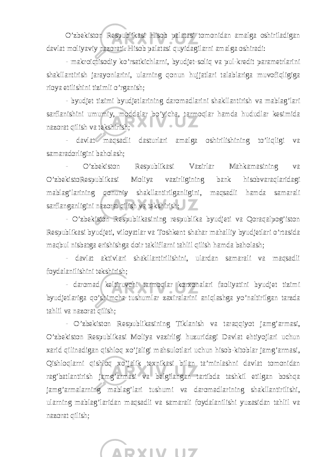 O’zbekiston Respublikasi Hisob palatasi tomonidan amalga oshiriladigan davlat moliyaviy nazorati. Hisob palatasi quyidagilarni amalga oshiradi: - makroiqtisodiy ko’rsatkichlarni, byudjet-soliq va pul-kredit parametrlarini shakllantirish jarayonlarini, ularning qonun hujjatlari talablariga muvofiqligiga rioya etilishini tizimli o’rganish; - byudjet tizimi byudjetlarining daromadlarini shakllantirish va mablag’lari sarflanishini umumiy, moddalar bo’yicha, tarmoqlar hamda hududlar kesimida nazorat qilish va tekshirish; - davlat maqsadli dasturlari amalga oshirilishining to’liqligi va samaradorligini baholash; - O’zbekiston Respublikasi Vazirlar Mahkamasining va O’zbekistoRespublikasi Moliya vazirligining bank hisobvaraqlaridagi mablag’larining qonuniy shakllantirilganligini, maqsadli hamda samarali sarflanganligini nazorat qilish va tekshirish; - O’zbekiston Respublikasining respublika byudjeti va Qoraqalpog’iston Respublikasi byudjeti, viloyatlar va Toshkent shahar mahalliy byudjetlari o’rtasida maqbul nisbatga erishishga doir takliflarni tahlil qilish hamda baholash; - davlat aktivlari shakllantirilishini, ulardan samarali va maqsadli foydalanilishini tekshirish; - daromad keltiruvchi tarmoqlar korxonalari faoliyatini byudjet tizimi byudjetlariga qo’shimcha tushumlar zaxiralarini aniqlashga yo’naltirilgan tarzda tahlil va nazorat qilish; - O’zbekiston Respublikasining Tiklanish va taraqqiyot jamg’armasi, O’zbekiston Respublikasi Moliya vazirligi huzuridagi Davlat ehtiyojlari uchun xarid qilinadigan qishloq xo’jaligi mahsulotlari uchun hisob-kitoblar jamg’armasi, Qishloqlarni qishloq xo’jalik texnikasi bilan ta’minlashni davlat tomonidan rag’batlantirish jamg’armasi va belgilangan tartibda tashkil etilgan boshqa jamg’armalarning mablag’lari tushumi va daromadlarining shakllantirilishi, ularning mablag’laridan maqsadli va samarali foydalanilishi yuzasidan tahlil va nazorat qilish; 