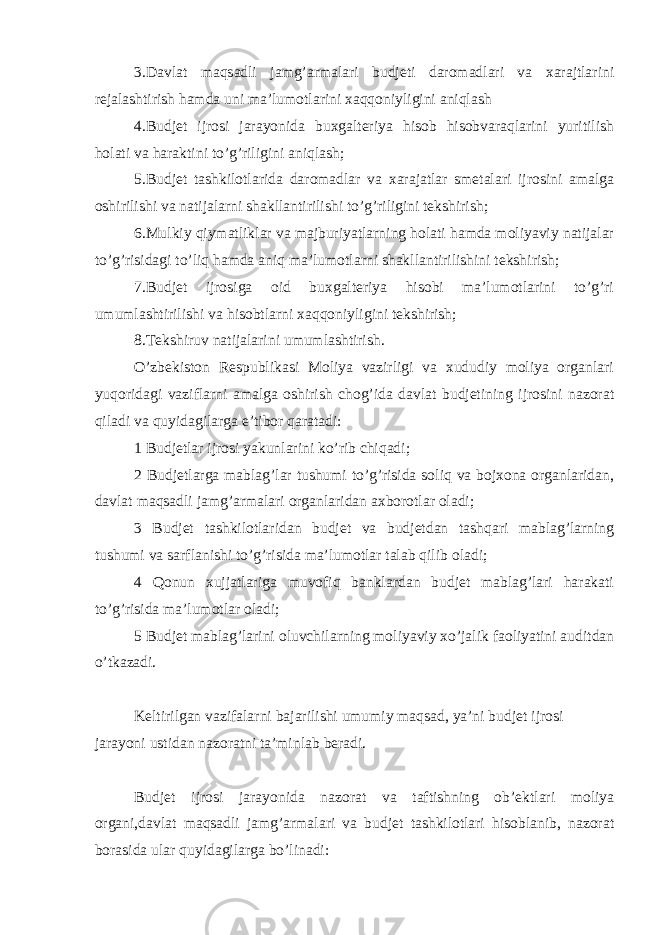 3.Davlat maqsadli jamg’armalari budjeti daromadlari va xarajtlarini rejalashtirish hamda uni ma’lumotlarini xaqqoniyligini aniqlash 4.Budjet ijrosi jarayonida buxgalteriya hisob hisobvaraqlarini yuritilish holati va haraktini to’g’riligini aniqlash; 5.Budjet tashkilotlarida daromadlar va xarajatlar smetalari ijrosini amalga oshirilishi va natijalarni shakllantirilishi to’g’riligini tekshirish; 6.Mulkiy qiymatliklar va majburiyatlarning holati hamda moliyaviy natijalar to’g’risidagi to’liq hamda aniq ma’lumotlarni shakllantirilishini tekshirish; 7.Budjet ijrosiga oid buxgalteriya hisobi ma’lumotlarini to’g’ri umumlashtirilishi va hisobtlarni xaqqoniyligini tekshirish; 8.Tekshiruv natijalarini umumlashtirish. O’zbekiston Respublikasi Moliya vazirligi va xududiy moliya organlari yuqoridagi vaziflarni amalga oshirish chog’ida davlat budjetining ijrosini nazorat qiladi va quyidagilarga e’tibor qaratadi: 1 Budjetlar ijrosi yakunlarini ko’rib chiqadi; 2 Budjetlarga mablag’lar tushumi to’g’risida soliq va bojxona organlaridan, davlat maqsadli jamg’armalari organlaridan axborotlar oladi; 3 Budjet tashkilotlaridan budjet va budjetdan tashqari mablag’larning tushumi va sarflanishi to’g’risida ma’lumotlar talab qilib oladi; 4 Qonun xujjatlariga muvofiq banklardan budjet mablag’lari harakati to’g’risida ma’lumotlar oladi; 5 Budjet mablag’larini oluvchilarning moliyaviy xo’jalik faoliyatini auditdan o’tkazadi. Keltirilgan vazifalarni bajarilishi umumiy maqsad, ya’ni budjet ijrosi jarayoni ustidan nazoratni ta’minlab beradi. Budjet ijrosi jarayonida nazorat va taftishning ob’ektlari moliya organi,davlat maqsadli jamg’armalari va budjet tashkilotlari hisoblanib, nazorat borasida ular quyidagilarga bo’linadi: 