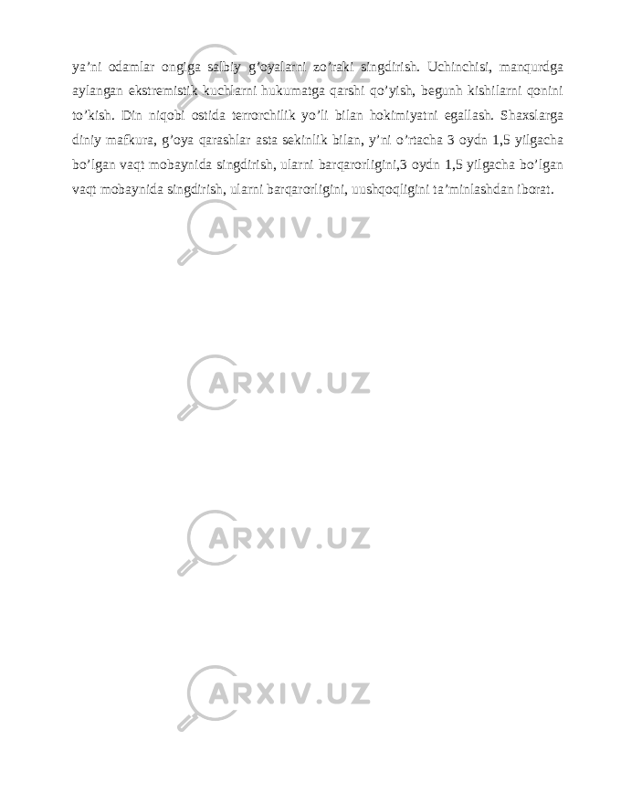 ya’ni odamlar ongiga salbiy g’oyalarni zo’raki singdirish. Uchinchisi, manqurdga aylangan ekstremistik kuchlarni hukumatga qarshi qo’yish, begunh kishilarni qonini to’kish. Din niqobi ostida terrorchilik yo’li bilan hokimiyatni egallash. Shaxslarga diniy mafkura, g’oya qarashlar asta sekinlik bilan, y’ni o’rtacha 3 oydn 1,5 yilgacha bo’lgan vaqt mobaynida singdirish, ularni barqarorligini,3 oydn 1,5 yilgacha bo’lgan vaqt mobaynida singdirish, ularni barqarorligini, uushqoqligini ta’minlashdan iborat. 