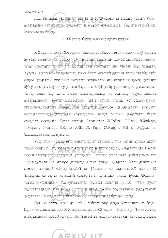 www.arxiv.uzЛ.Штейн давлат ва жамият ҳақида қатор фундаментал асарлар яратди. Унинг либерализми инсон, унинг ҳуқуқлари ва мулкий муаммоларга бўлган муносабатида ёрқин намоён бўлади. 3. XX аср либерализмининг хусусиятлари XIX асрнинг охири XX асрнинг бошларида либерализм янги босқичга кўтарилди. Бу капитализмнинг янги босқичга ўтиши билан боғлиқ эди. Шу даврда либерализмнинг кучли томонлари билан бир қаторда бўш томонлари ҳам намоён бўла бошлади. Хусусан, классик либерализмнинг эркин бозор муносабатлари ва эркин рақобат каби муҳим қоидалари аҳолининг имтиёзли қатламлари манфаатларини ҳимоя қилишга бўйсундирилди. Шунинг учун ҳам Европа ва АҚШ да бу уринишларга қарама-қарши ғоялар билан бир қанча атоқли сиёсатшунослар, иқтисодчилар гурухи классик либерализмнинг мухим қоидаларини қайта кўриб чиқиш, корпорацияларнинг ўзбошимчаликларини чеклаш ва аҳолининг мухтож қатламларини ахволини енгиллаштиришга қаратилган ислоҳотларни амалга ошириш таклифлари билан майдонга чиқадилар. Булар орасида Германияда Ж.Гобсон, Т.Грин, Л.Хобхауз, Ф.Науман, Италияда Б.Кроче, АҚШ Л. Уорд, Ж.Кроули, У.Бирд, Ж.Дъюи ва бошқаларни эслатиш мумкин. Улар янги либерализмни номини орган бир қанча янги ғоя ва принципларни ишлаб чиқдилар. Энг аввал улар эркин бозор ва эркин рақобат ғояларини қайта қараб чиқиш зарурлигини асослашга уриндилар. Биринчи галда улар либерализмга хос индивидуализмнинг маълум даражада янгича талқин қилдилар. Улар давлатнинг жамият иқтисодий ҳаётида ижобий рол ўйнашини тан олдилар. XX асрнинг 30 йилларида юз берган иқтисодий кризис ва бу кризисдан чиқиш йўлида АҚШнинг ислоҳотчи-президенти Ф.Д.Рузвельтнинг иқтисод соҳасида тутган &#34;янги йўли&#34; иқтисодий дастурларни амалга оширишда давлат ижобий рол ўйнашини яққол намоён қилган эди. Бу ходисалар либерализмнинг шаклланишида бурилиш ясада. Иккинчи жахон уришидан кейин либерализмда муҳим ўзгаришлар юз берди. Шуни таъкидлаш керакки XIX аср давомида ва XX асрнинг биринчи ун йилликларида либерализмнинг асосий ғоялари сиёсий амалётда текширилди ва яхши натижалар берди. 