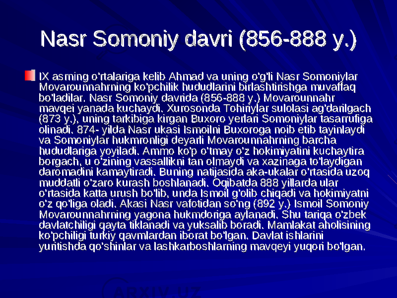 Nasr Somoniy davri (856-888 y.)Nasr Somoniy davri (856-888 y.) IX asrning o&#39;rtalariga kelib Ahmad va uning o&#39;g&#39;li Nasr Somoniylar IX asrning o&#39;rtalariga kelib Ahmad va uning o&#39;g&#39;li Nasr Somoniylar Movarounnahrning ko&#39;pchilik hududlarini birlashtirishga muvaffaq Movarounnahrning ko&#39;pchilik hududlarini birlashtirishga muvaffaq bo&#39;ladilar. Nasr Somoniy davrida (856-888 y.) Movarounnahr bo&#39;ladilar. Nasr Somoniy davrida (856-888 y.) Movarounnahr mavqei yanada kuchaydi. Xurosonda Tohiriylar sulolasi ag&#39;darilgach mavqei yanada kuchaydi. Xurosonda Tohiriylar sulolasi ag&#39;darilgach (873 y.), uning tarkibiga kirgan Buxoro yerlari Somoniylar tasarrufiga (873 y.), uning tarkibiga kirgan Buxoro yerlari Somoniylar tasarrufiga olinadi. 874- yilda Nasr ukasi Ismoilni Buxoroga noib etib tayinlaydi olinadi. 874- yilda Nasr ukasi Ismoilni Buxoroga noib etib tayinlaydi va Somoniylar hukmronligi deyarli Movarounnahrning barcha va Somoniylar hukmronligi deyarli Movarounnahrning barcha hududlariga yoyiladi. Ammo ko&#39;p o&#39;tmay o&#39;z hokimiyatini kuchaytira hududlariga yoyiladi. Ammo ko&#39;p o&#39;tmay o&#39;z hokimiyatini kuchaytira borgach, u o&#39;zining vassallikni tan olmaydi va xazinaga to&#39;laydigan borgach, u o&#39;zining vassallikni tan olmaydi va xazinaga to&#39;laydigan daromadini kamaytiradi. Buning natijasida aka-ukalar o&#39;rtasida uzoq daromadini kamaytiradi. Buning natijasida aka-ukalar o&#39;rtasida uzoq muddatli o&#39;zaro kurash boshlanadi. Oqibatda 888 yillarda ular muddatli o&#39;zaro kurash boshlanadi. Oqibatda 888 yillarda ular o&#39;rtasida katta urush bo&#39;lib, unda Ismoil g&#39;olib chiqadi va hokimiyatni o&#39;rtasida katta urush bo&#39;lib, unda Ismoil g&#39;olib chiqadi va hokimiyatni o&#39;z qo&#39;liga oladi. Akasi Nasr vafotidan so&#39;ng (892 y.) Ismoil Somoniy o&#39;z qo&#39;liga oladi. Akasi Nasr vafotidan so&#39;ng (892 y.) Ismoil Somoniy Movarounnahrning yagona hukmdoriga aylanadi. Shu tariqa o&#39;zbek Movarounnahrning yagona hukmdoriga aylanadi. Shu tariqa o&#39;zbek davlatchiligi qayta tiklanadi va yuksalib boradi. Mamlakat aholisining davlatchiligi qayta tiklanadi va yuksalib boradi. Mamlakat aholisining ko&#39;pchiligi turkiy qavmlardan iborat bo&#39;lgan. Davlat ishlarini ko&#39;pchiligi turkiy qavmlardan iborat bo&#39;lgan. Davlat ishlarini yuritishda qo&#39;shinlar va lashkarboshlarning mavqeyi yuqori bo&#39;lgan.yuritishda qo&#39;shinlar va lashkarboshlarning mavqeyi yuqori bo&#39;lgan. 