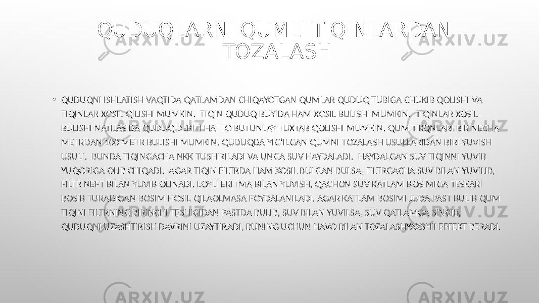 QUDUQLARNI QUMLI TIQINLARDAN TOZALASH • QUDUQNI ISHLATISH VAQTIDA QATLAMDAN CHIQAYOTGAN QUMLAR QUDUQ TUBIGA CHUKIB QOLISHI VA TIQINLAR XOSIL QILISHI MUMKIN. TIQIN QUDUQ BUYIDA HAM XOSIL BULISHI MUMKIN. TIQINLAR XOSIL BULISHI NATIJASIDA QUDUQ DEBITI HATTO BUTUNLAY TUXTAB QOLISHI MUMKIN. QUM TIKQNLARI BIR NECHA METRDAN 100 METR BULISHI MUMKIN. QUDUQDA YIG’ILGAN QUMNI TOZALASH USULLARIDAN BIRI YUVISH USULI. BUNDA TIQINGACHA NKK TUSHIRILADI VA UNGA SUV HAYDALADI. HAYDALGAN SUV TIQINNI YUVIB YUQORIGA OLIB CHIQADI. AGAR TIQIN FILTRDA HAM XOSIL BULGAN BULSA, FILTRGACHA SUV BILAN YUVILIB, FILTR NEFT BILAN YUVIB OLINADI. LOYLI ERITMA BILAN YUVISH, QACHON SUV KATLAM BOSIMIGA TESKARI BOSIB TURADIGAN BOSIM HOSIL QILAOLMASA FOYDALANILADI. AGAR KATLAM BOSIMI JUDA PAST BULIB QUM TIQINI FILTRNING BIRINCHI TESHIGIDAN PASTDA BULIB, SUV BILAN YUVILSA, SUV QATLAMGA SINGIB, QUDUQNI UZASHTIRISH DAVRINI UZAYTIRADI, BUNING UCHUN HAVO BILAN TOZALASHYAXSHII EFFEKT BERADI. 