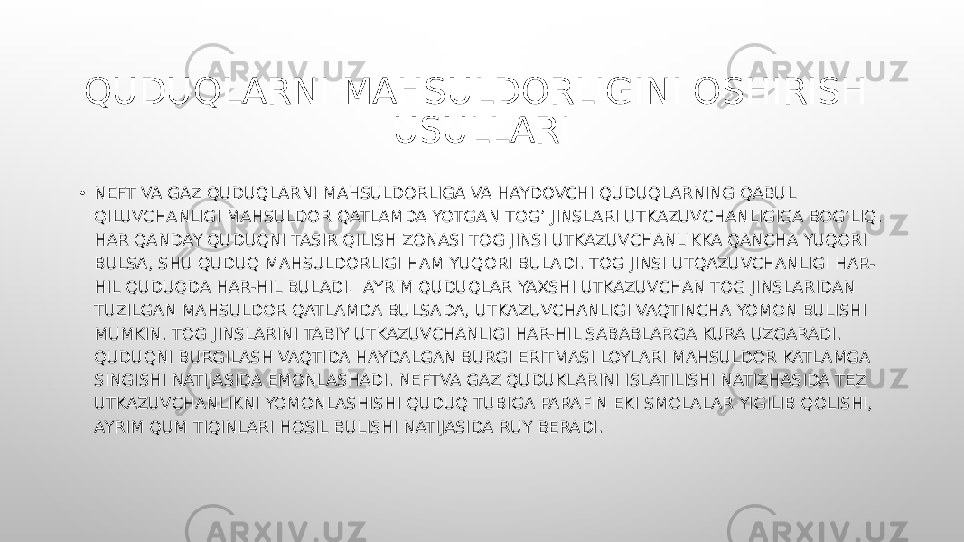 QUDUQLARNI MAHSULDORLIGINI OSHIRISH USULLARI • NEFT VA GAZ QUDUQLARNI MAHSULDORLIGA VA HAYDOVCHI QUDUQLARNING QABUL QILUVCHANLIGI MAHSULDOR QATLAMDA YOTGAN TOG’ JINSLARI UTKAZUVCHANLIGIGA BOG’LIQ. HAR QANDAY QUDUQNI TASIR QILISH ZONASI TOG JINSI UTKAZUVCHANLIKKA QANCHA YUQORI BULSA, SHU QUDUQ MAHSULDORLIGI HAM YUQORI BULADI. TOG JINSI UTQAZUVCHANLIGI HAR- HIL QUDUQDA HAR-HIL BULADI. AYRIM QUDUQLAR YAXSHI UTKAZUVCHAN TOG JINSLARIDAN TUZILGAN MAHSULDOR QATLAMDA BULSADA, UTKAZUVCHANLIGI VAQTINCHA YOMON BULISHI MUMKIN. TOG JINSLARINI TABIY UTKAZUVCHANLIGI HAR-HIL SABABLARGA KURA UZGARADI. QUDUQNI BURGILASH VAQTIDA HAYDALGAN BURGI ERITMASI LOYLARI MAHSULDOR KATLAMGA SINGISHI NATIJASIDA EMONLASHADI. NEFTVA GAZ QUDUKLARINI ISLATILISHI NATIZHASIDA TEZ UTKAZUVCHANLIKNI YOMONLASHISHI QUDUQ TUBIGA PARAFIN EKI SMOLALAR YIGILIB QOLISHI, AYRIM QUM TIQINLARI HOSIL BULISHI NATIJASIDA RUY BERADI. 