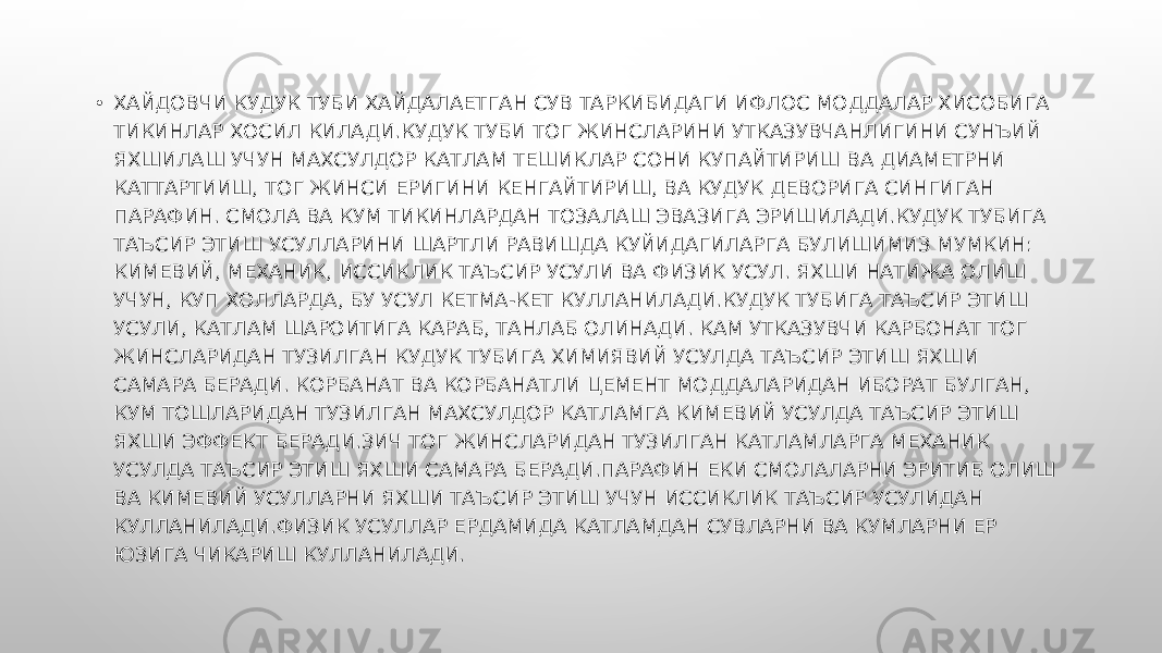 • ХАЙДОВЧИ КУДУК ТУБИ ХАЙДАЛАЕТГАН СУВ ТАРКИБИДАГИ ИФЛОС МОДДАЛАР ХИСОБИГА ТИКИНЛАР ХОСИЛ КИЛАДИ.КУДУК ТУБИ ТОГ ЖИНСЛАРИНИ УТКАЗУВЧАНЛИГИНИ СУНЪИЙ ЯХШИЛАШ УЧУН МАХСУЛДОР КАТЛАМ ТЕШИКЛАР СОНИ КУПАЙТИРИШ ВА ДИАМЕТРНИ КАТТАРТИИШ, ТОГ ЖИНСИ ЕРИГИНИ КЕНГАЙТИРИШ, ВА КУДУК ДЕВОРИГА СИНГИГАН ПАРАФИН. СМОЛА ВА КУМ ТИКИНЛАРДАН ТОЗАЛАШ ЭВАЗИГА ЭРИШИЛАДИ.КУДУК ТУБИГА ТАЪСИР ЭТИШ УСУЛЛАРИНИ ШАРТЛИ РАВИШДА КУЙИДАГИЛАРГА БУЛИШИМИЗ МУМКИН: КИМЕВИЙ, МЕХАНИК, ИССИКЛИК ТАЪСИР УСУЛИ ВА ФИЗИК УСУЛ. ЯХШИ НАТИЖА ОЛИШ УЧУН, КУП ХОЛЛАРДА, БУ УСУЛ КЕТМА-КЕТ КУЛЛАНИЛАДИ.КУДУК ТУБИГА ТАЪСИР ЭТИШ УСУЛИ, КАТЛАМ ШАРОИТИГА КАРАБ, ТАНЛАБ ОЛИНАДИ. КАМ УТКАЗУВЧИ КАРБОНАТ ТОГ ЖИНСЛАРИДАН ТУЗИЛГАН КУДУК ТУБИГА ХИМИЯВИЙ УСУЛДА ТАЪСИР ЭТИШ ЯХШИ САМАРА БЕРАДИ. КОРБАНАТ ВА КОРБАНАТЛИ ЦЕМЕНТ МОДДАЛАРИДАН ИБОРАТ БУЛГАН, КУМ ТОШЛАРИДАН ТУЗИЛГАН МАХСУЛДОР КАТЛАМГА КИМЕВИЙ УСУЛДА ТАЪСИР ЭТИШ ЯХШИ ЭФФЕКТ БЕРАДИ.ЗИЧ ТОГ ЖИНСЛАРИДАН ТУЗИЛГАН КАТЛАМЛАРГА МЕХАНИК УСУЛДА ТАЪСИР ЭТИШ ЯХШИ САМАРА БЕРАДИ.ПАРАФИН ЕКИ СМОЛАЛАРНИ ЭРИТИБ ОЛИШ ВА КИМЕВИЙ УСУЛЛАРНИ ЯХШИ ТАЪСИР ЭТИШ УЧУН ИССИКЛИК ТАЪСИР УСУЛИДАН КУЛЛАНИЛАДИ.ФИЗИК УСУЛЛАР ЕРДАМИДА КАТЛАМДАН СУВЛАРНИ ВА КУМЛАРНИ ЕР ЮЗИГА ЧИКАРИШ КУЛЛАНИЛАДИ. 