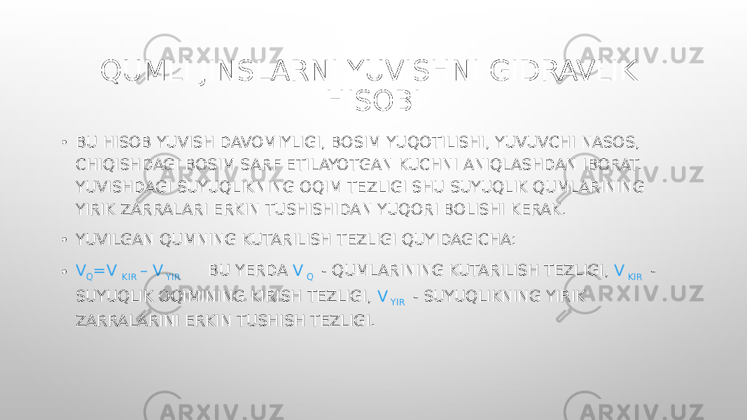 QUMLI JINSLARNI YUVISHNI GIDRAVLIK HISOBI • BU HISOB YUVISH DAVOMIYLIGI, BOSIM YUQOTILISHI, YUVUVCHI NASOS, CHIQISHDAGI BOSIM SARF ETILAYOTGAN KUCHNI ANIQLASHDAN IBORAT. YUVISHDAGI SUYUQLIKNING OQIM TEZLIGI SHU SUYUQLIK QUMLARINING YIRIK ZARRALARI ERKIN TUSHISHIDAN YUQORI BOLISHI KERAK. • YUVILGAN QUMNING KUTARILISH TEZLIGI QUYIDAGICHA: • V Q =V KIR – V YIR BU YERDA V Q - QUMLARINING KUTARILISH TEZLIGI, V KIR - SUYUQLIK OQIMINING KIRISH TEZLIGI, V YIR - SUYUQLIKNING YIRIK ZARRALARINI ERKIN TUSHISH TEZLIGI. 