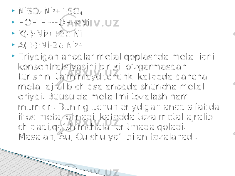  NiSO 4 Ni 2+ +SO 4  HOH H + +OH - <Ni  K(-):Ni 2+ +2e Ni  A(+):Ni-2e Ni 2+  Eriydigan anodlar metal qoplashda metal ioni konsentratsiyasini bir xil o’zgarmasdan turishini ta’minlaydi,chunki katodda qancha metal ajralib chiqsa anodda shuncha metal eriydi. Buusulda metallrni tozalash ham mumkin. Buning uchun eriydigan anod sifatida iflos metal olinadi, katodda toza metal ajralib chiqadi,qo’shimchalar eritmada qoladi. Masalan, Au, Cu shu yo’l bilan tozalanadi. 