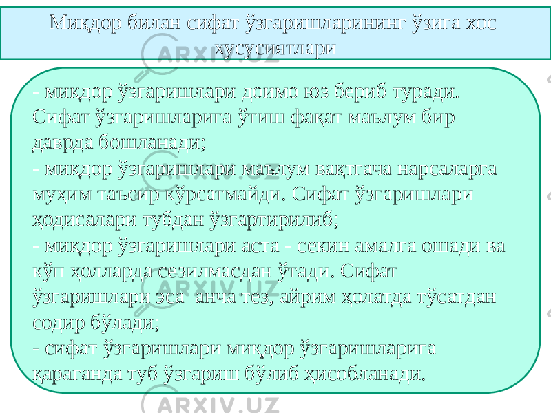 Миқдор билан сифат ўзгаришларининг ўзига хос хусусиятлари - миқдор ўзгаришлари доимо юз бериб туради. Сифат ўзгаришларига ўтиш фақат маълум бир даврда бошланади; - миқдор ўзгаришлари маълум вақтгача нарсаларга муҳим таъсир кўрсатмайди. Сифат ўзгаришлари ҳодисалари тубдан ўзгартирилиб; - миқдор ўзгаришлари аста - секин амалга ошади ва кўп ҳолларда сезилмасдан ўтади. Сифат ўзгаришлари эса анча тез, айрим ҳолатда тўсатдан содир бўлади; - сифат ўзгаришлари миқдор ўзгаришларига қараганда туб ўзгариш бўлиб ҳисобланади. 