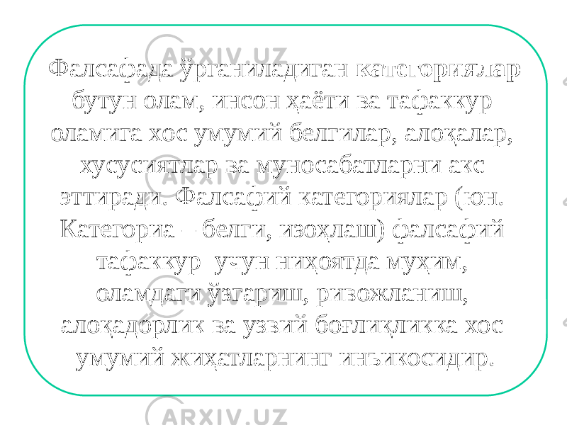 Фалсафада ўрганиладиган категориялар бутун олам, инсон ҳаёти ва тафаккур оламига хос умумий белгилар, алоқалар, хусусиятлар ва муносабатларни акс эттиради. Фалсафий категориялар (юн. Категориа – белги, изоҳлаш) фалсафий тафаккур учун ниҳоятда муҳим, оламдаги ўзгариш, ривожланиш, алоқадорлик ва узвий боғлиқликка хос умумий жиҳатларнинг инъикосидир. 