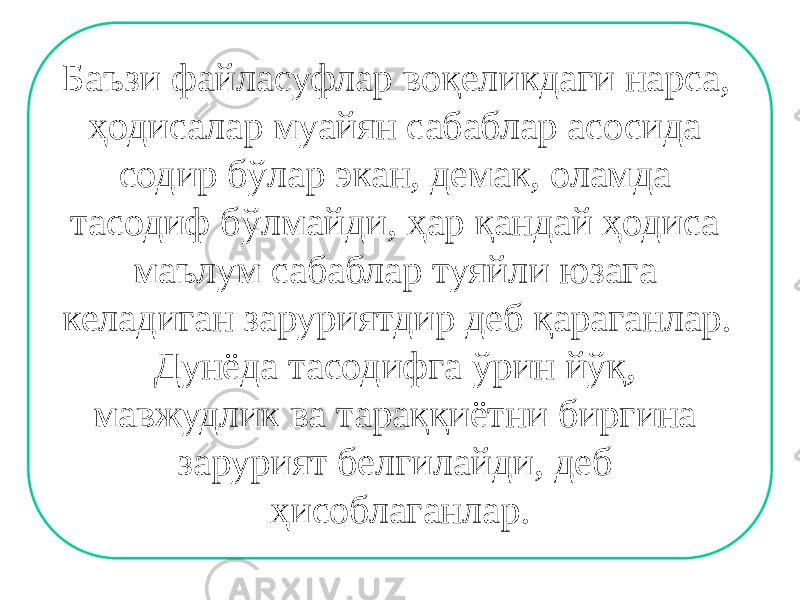 Баъзи файласуфлар воқеликдаги нарса, ҳодисалар муайян сабаблар асосида содир бўлар экан, демак, оламда тасодиф бўлмайди, ҳар қандай ҳодиса маълум сабаблар туяйли юзага келадиган заруриятдир деб қараганлар. Дунёда тасодифга ўрин йўқ, мавжудлик ва тараққиётни биргина зарурият белгилайди, деб ҳисоблаганлар. 