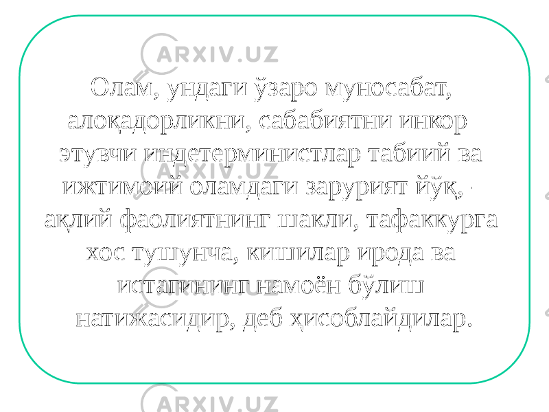 Олам, ундаги ўзаро муносабат, алоқадорликни, сабабиятни инкор этувчи индетерминистлар табиий ва ижтимоий оламдаги зарурият йўқ, - ақлий фаолиятнинг шакли, тафаккурга хос тушунча, кишилар ирода ва истагининг намоён бўлиш натижасидир, деб ҳисоблайдилар. 