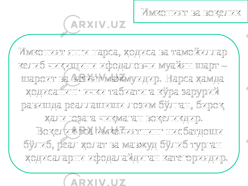 Имконият ва воқелик Имконият янги нарса, ҳодиса ва тамойиллар келиб чиқишини ифодаловчи муайян шарт – шароит ва вазият мажмуидир. Нарса ҳамда ҳодисанинг ички табиатига кўра зарурий равишда реаллашиши лозим бўлган, бироқ ҳали юзага чиқмаган воқеликдир. Воқелик эса имкониятнинг нисбатдоши бўлиб, реал ҳолат ва мавжуд бўлиб турган ҳодисаларни ифодалайдиган категориядир. 