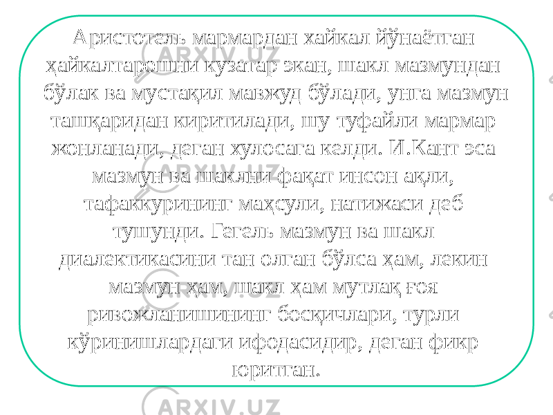 Аристотель мармардан хайкал йўнаётган ҳайкалтарошни кузатар экан, шакл мазмундан бўлак ва мустақил мавжуд бўлади, унга мазмун ташқаридан киритилади, шу туфайли мармар жонланади, деган хулосага келди. И.Кант эса мазмун ва шаклни фақат инсон ақли, тафаккурининг маҳсули, натижаси деб тушунди. Гегель мазмун ва шакл диалектикасини тан олган бўлса ҳам, лекин мазмун ҳам, шакл ҳам мутлақ ғоя ривожланишининг босқичлари, турли кўринишлардаги ифодасидир, деган фикр юритган. 