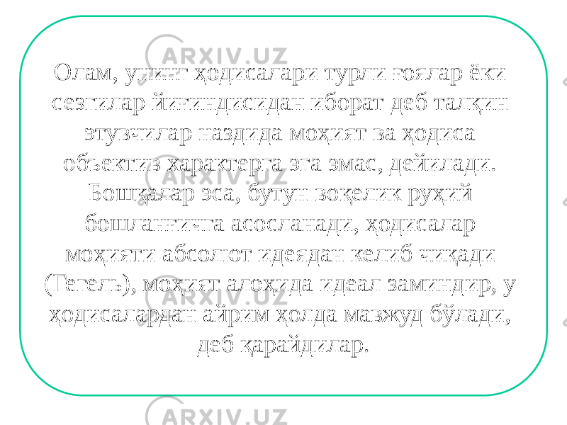 Олам, унинг ҳодисалари турли ғоялар ёки сезгилар йиғиндисидан иборат деб талқин этувчилар наздида моҳият ва ҳодиса объектив характерга эга эмас, дейилади. Бошқалар эса, бутун воқелик руҳий бошланғичга асосланади, ҳодисалар моҳияти абсолют идеядан келиб чиқади (Гегель), моҳият алоҳида идеал заминдир, у ҳодисалардан айрим ҳолда мавжуд бўлади, деб қарайдилар. 