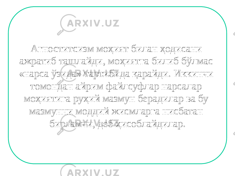 Агноститсизм моҳият билан ҳодисани ажратиб ташлайди, моҳиятга билиб бўлмас «нарса ўзида» тартибида қарайди. Иккинчи томондан айрим файлсуфлар нарсалар моҳиятига руҳий мазмун берадилар ва бу мазмунни моддий жисмларга нисбатан бирламчи, деб ҳисоблайдилар. 