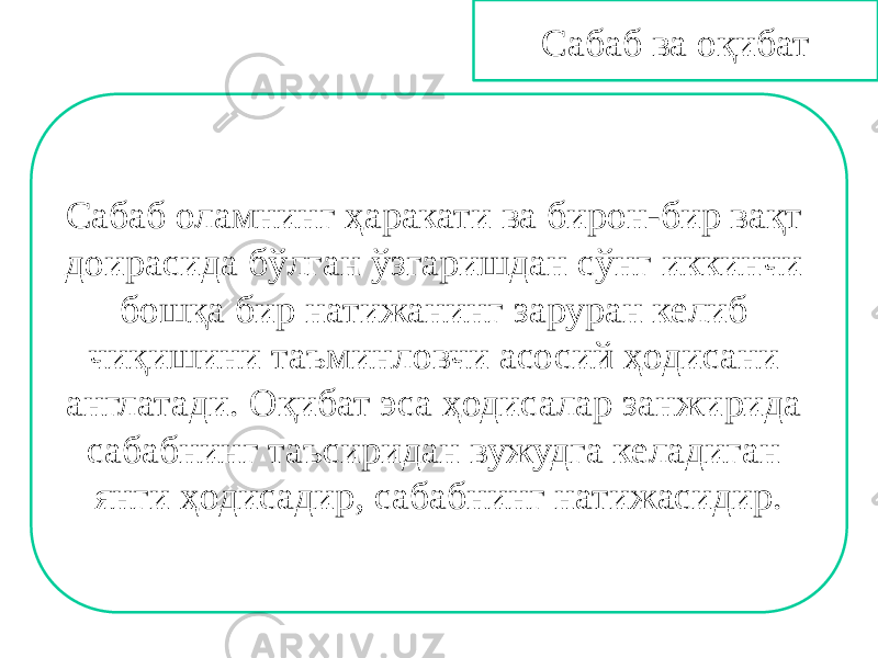 Сабаб ва оқибат Сабаб оламнинг ҳаракати ва бирон-бир вақт доирасида бўлган ўзгаришдан сўнг иккинчи бошқа бир натижанинг заруран келиб чиқишини таъминловчи асосий ҳодисани англатади. Оқибат эса ҳодисалар занжирида сабабнинг таъсиридан вужудга келадиган янги ҳодисадир, сабабнинг натижасидир. 