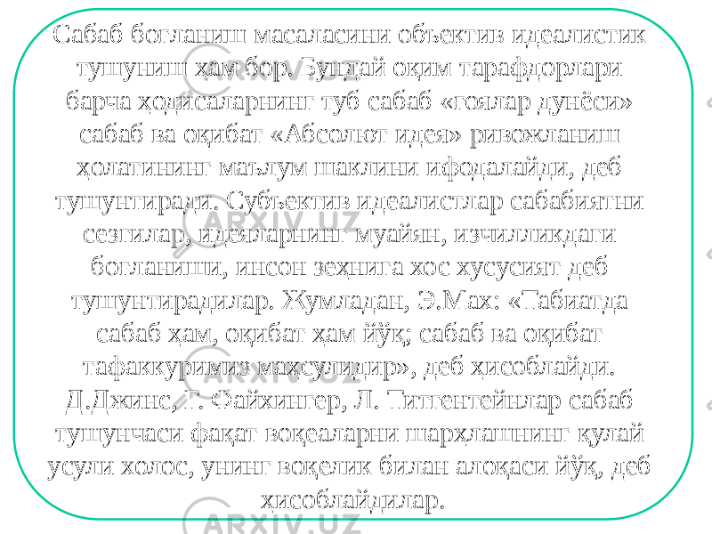 Сабаб боғланиш масаласини объектив идеалистик тушуниш ҳам бор. Бундай оқим тарафдорлари барча ҳодисаларнинг туб сабаб «ғоялар дунёси» сабаб ва оқибат «Абсолют идея» ривожланиш ҳолатининг маълум шаклини ифодалайди, деб тушунтиради. Субъектив идеалистлар сабабиятни сезгилар, идеяларнинг муайян, изчилликдаги боғланиши, инсон зеҳнига хос хусусият деб тушунтирадилар. Жумладан, Э.Мах: «Табиатда сабаб ҳам, оқибат ҳам йўқ; сабаб ва оқибат тафаккуримиз маҳсулидир», деб ҳисоблайди. Д.Джинс, Г. Файхингер, Л. Титгентейнлар сабаб тушунчаси фақат воқеаларни шарҳлашнинг қулай усули холос, унинг воқелик билан алоқаси йўқ, деб ҳисоблайдилар. 